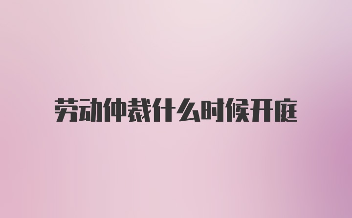 劳动仲裁什么时候开庭