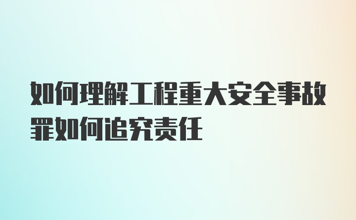 如何理解工程重大安全事故罪如何追究责任