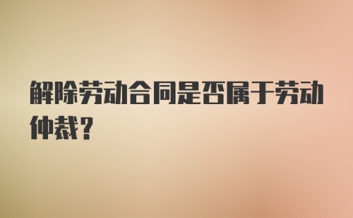 解除劳动合同是否属于劳动仲裁？