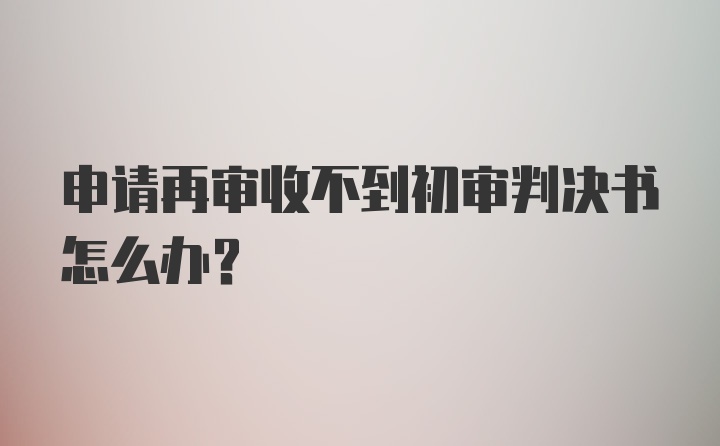 申请再审收不到初审判决书怎么办？