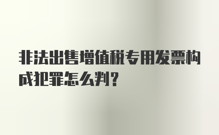 非法出售增值税专用发票构成犯罪怎么判？