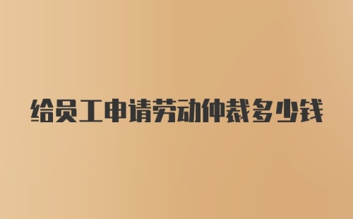 给员工申请劳动仲裁多少钱