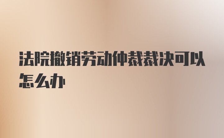 法院撤销劳动仲裁裁决可以怎么办