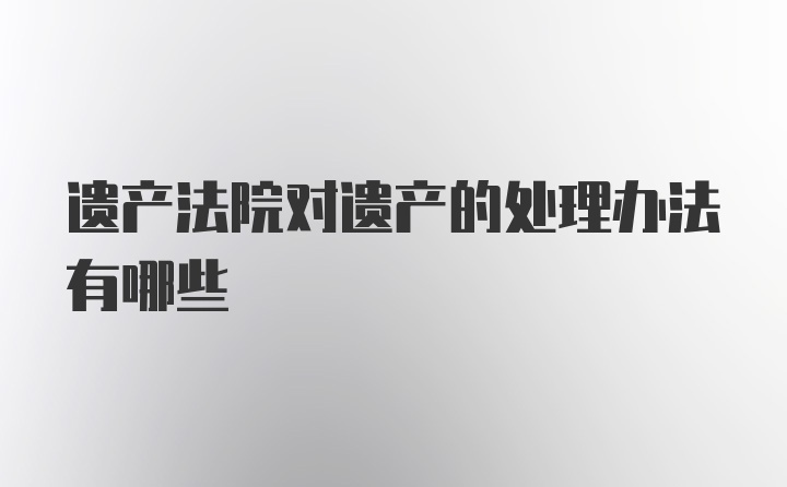 遗产法院对遗产的处理办法有哪些