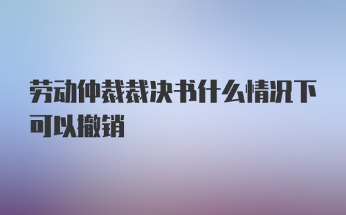 劳动仲裁裁决书什么情况下可以撤销