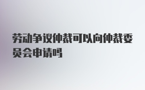 劳动争议仲裁可以向仲裁委员会申请吗