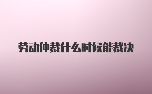 劳动仲裁什么时候能裁决