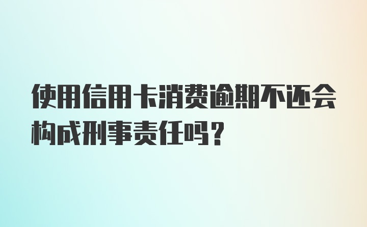 使用信用卡消费逾期不还会构成刑事责任吗？