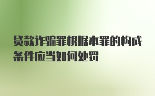 贷款诈骗罪根据本罪的构成条件应当如何处罚