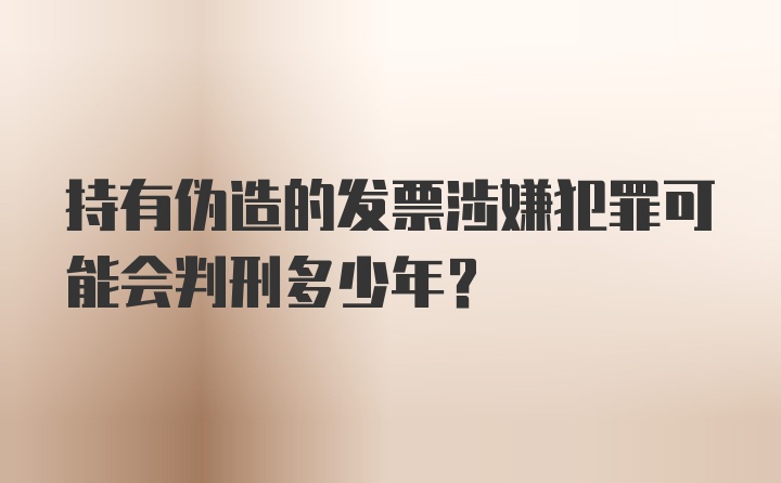 持有伪造的发票涉嫌犯罪可能会判刑多少年?