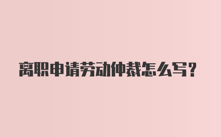 离职申请劳动仲裁怎么写？