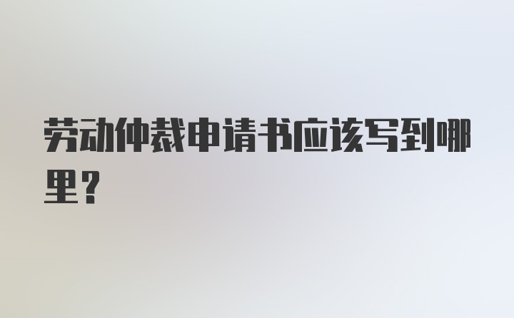 劳动仲裁申请书应该写到哪里？