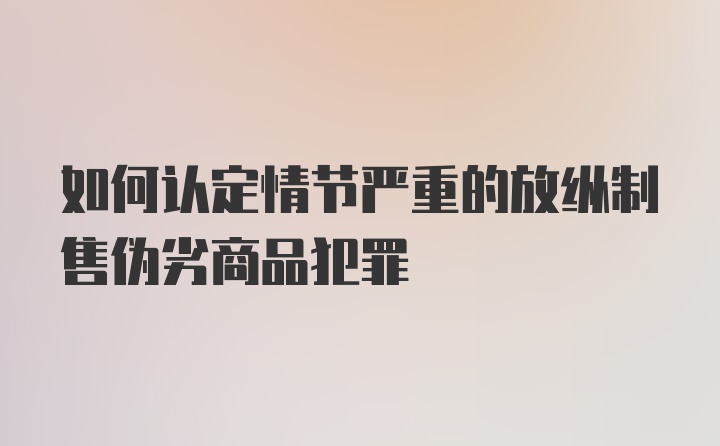 如何认定情节严重的放纵制售伪劣商品犯罪