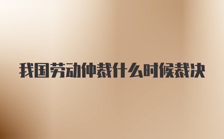 我国劳动仲裁什么时候裁决