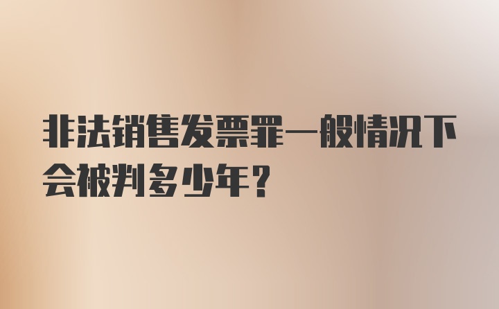 非法销售发票罪一般情况下会被判多少年？