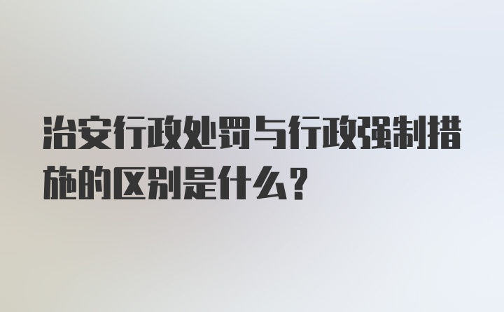 治安行政处罚与行政强制措施的区别是什么？