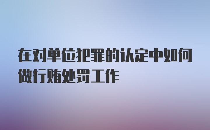 在对单位犯罪的认定中如何做行贿处罚工作