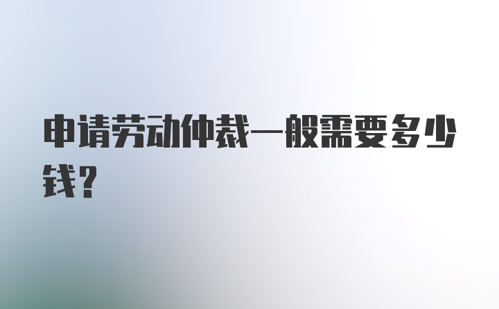 申请劳动仲裁一般需要多少钱？