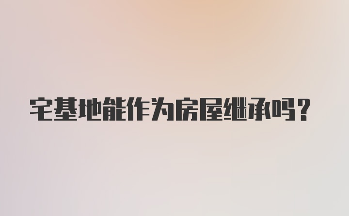 宅基地能作为房屋继承吗？