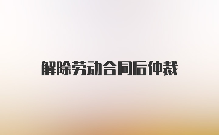 解除劳动合同后仲裁