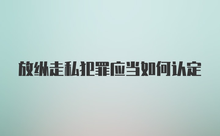 放纵走私犯罪应当如何认定