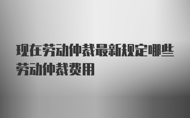 现在劳动仲裁最新规定哪些劳动仲裁费用