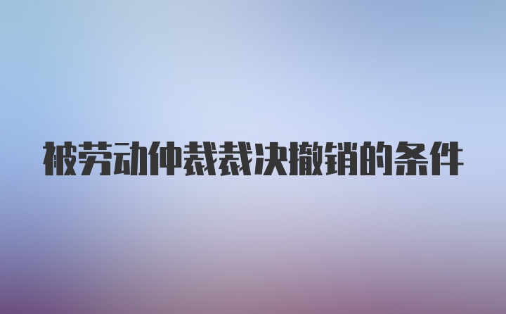 被劳动仲裁裁决撤销的条件