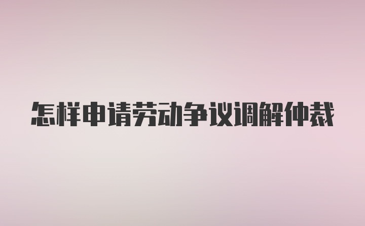 怎样申请劳动争议调解仲裁