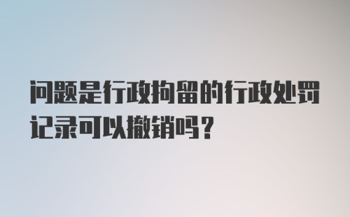 问题是行政拘留的行政处罚记录可以撤销吗？