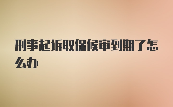 刑事起诉取保候审到期了怎么办