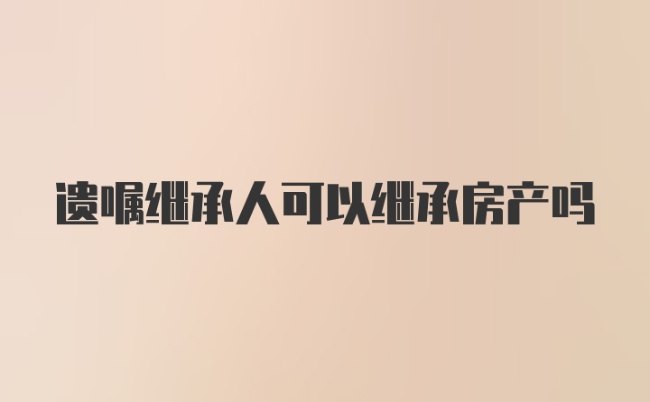 遗嘱继承人可以继承房产吗