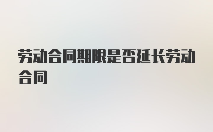 劳动合同期限是否延长劳动合同