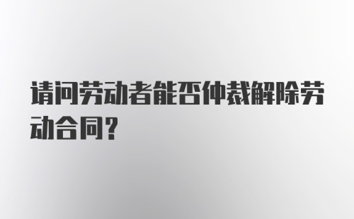 请问劳动者能否仲裁解除劳动合同?