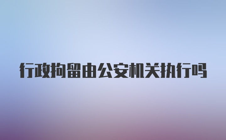 行政拘留由公安机关执行吗