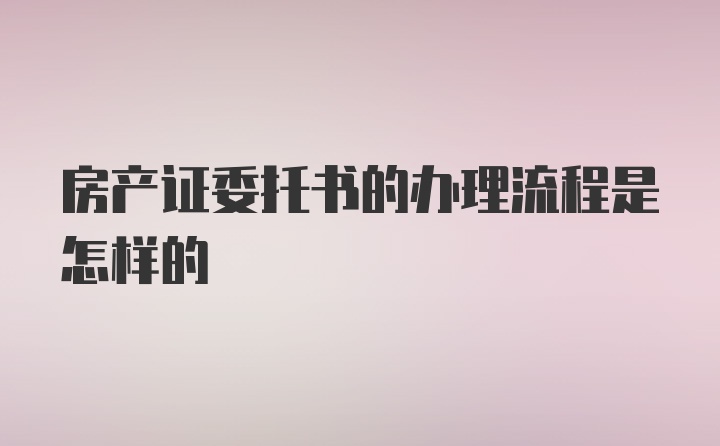 房产证委托书的办理流程是怎样的