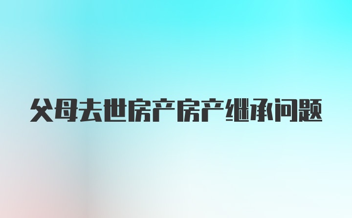 父母去世房产房产继承问题