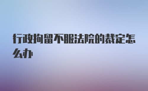 行政拘留不服法院的裁定怎么办