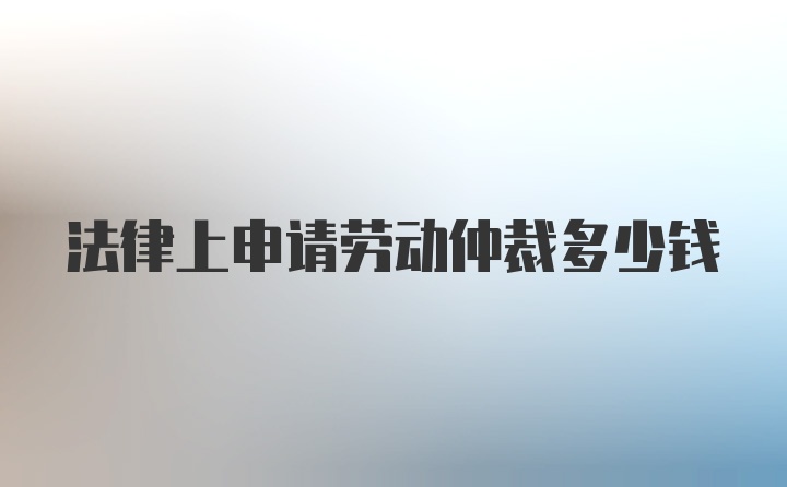 法律上申请劳动仲裁多少钱