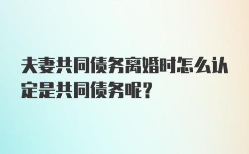 夫妻共同债务离婚时怎么认定是共同债务呢？