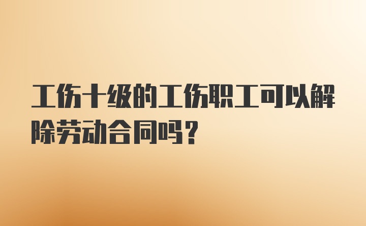 工伤十级的工伤职工可以解除劳动合同吗？