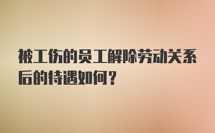 被工伤的员工解除劳动关系后的待遇如何？