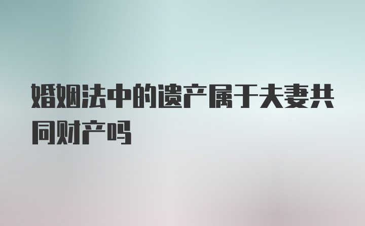 婚姻法中的遗产属于夫妻共同财产吗