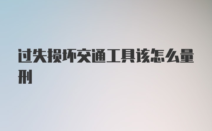 过失损坏交通工具该怎么量刑