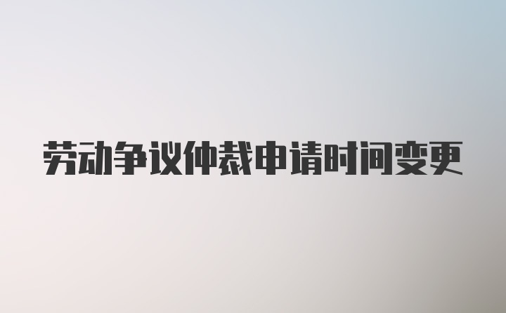 劳动争议仲裁申请时间变更