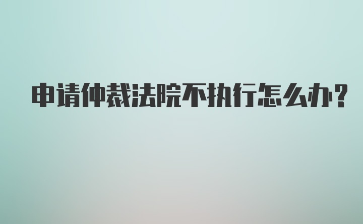 申请仲裁法院不执行怎么办？