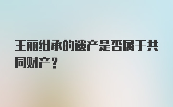 王丽继承的遗产是否属于共同财产？