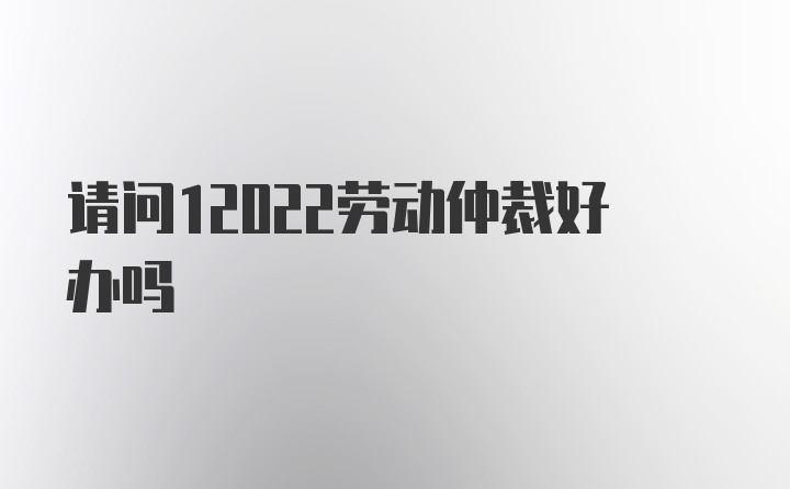 请问12022劳动仲裁好办吗