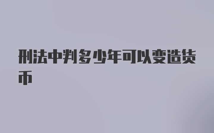 刑法中判多少年可以变造货币