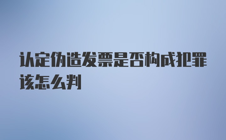 认定伪造发票是否构成犯罪该怎么判