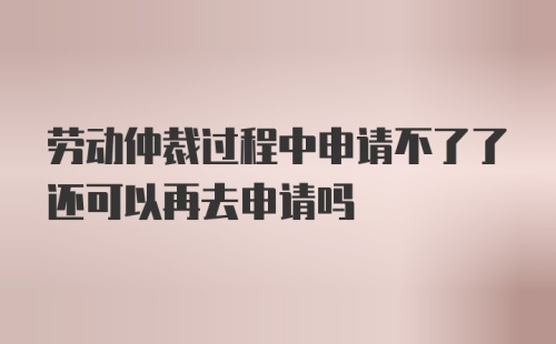 劳动仲裁过程中申请不了了还可以再去申请吗